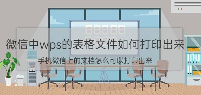 微信中wps的表格文件如何打印出来 手机微信上的文档怎么可以打印出来？